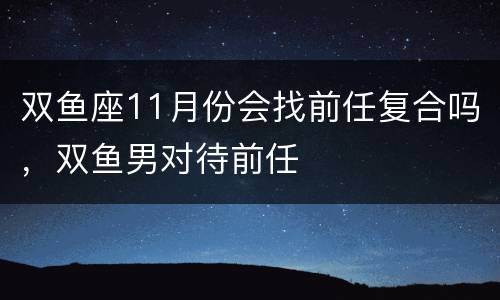 双鱼座11月份会找前任复合吗，双鱼男对待前任