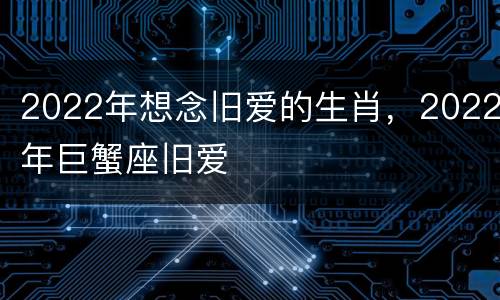 2022年想念旧爱的生肖，2022年巨蟹座旧爱