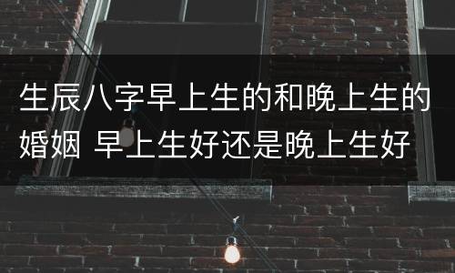 生辰八字早上生的和晚上生的婚姻 早上生好还是晚上生好