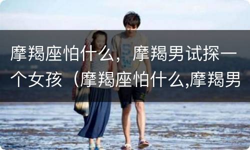 摩羯座怕什么，摩羯男试探一个女孩（摩羯座怕什么,摩羯男试探一个女孩会怎么样）