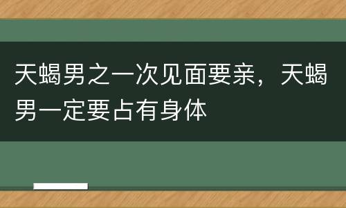天蝎男之一次见面要亲，天蝎男一定要占有身体
