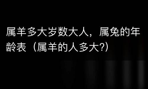 属羊多大岁数大人，属兔的年龄表（属羊的人多大?）