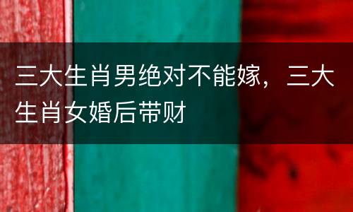 三大生肖男绝对不能嫁，三大生肖女婚后带财