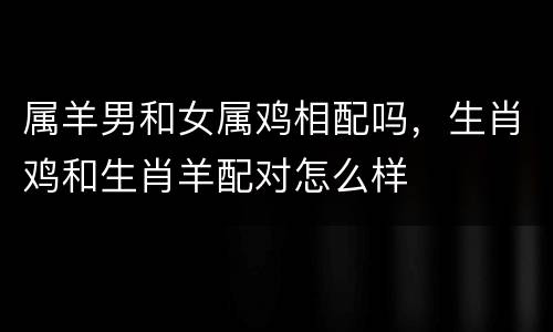 属羊男和女属鸡相配吗，生肖鸡和生肖羊配对怎么样
