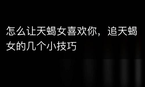 怎么让天蝎女喜欢你，追天蝎女的几个小技巧