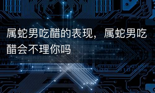 属蛇男吃醋的表现，属蛇男吃醋会不理你吗