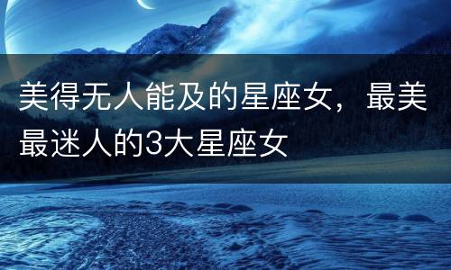 美得无人能及的星座女，最美最迷人的3大星座女