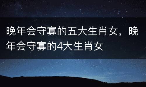 晚年会守寡的五大生肖女，晚年会守寡的4大生肖女