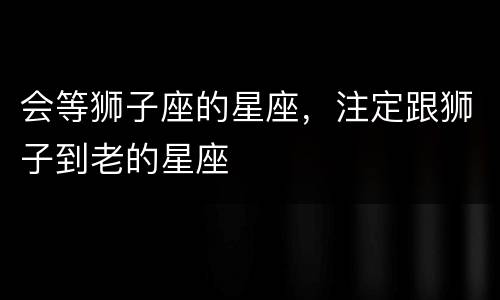 会等狮子座的星座，注定跟狮子到老的星座