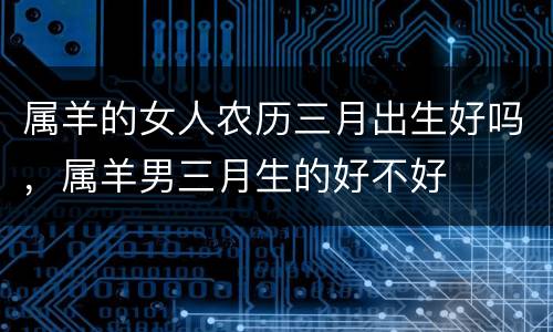 属羊的女人农历三月出生好吗，属羊男三月生的好不好