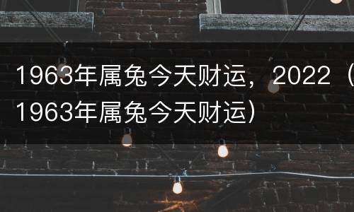 1963年属兔今天财运，2022（1963年属兔今天财运）