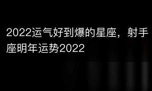 2022运气好到爆的星座，射手座明年运势2022