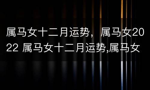 属马女十二月运势，属马女2022 属马女十二月运势,属马女2022运势如何