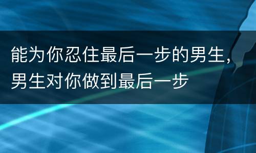 能为你忍住最后一步的男生，男生对你做到最后一步