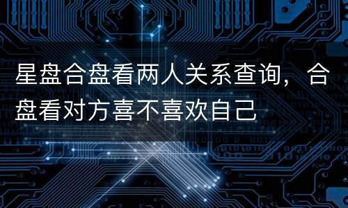 星盘合盘看两人关系查询，合盘看对方喜不喜欢自己