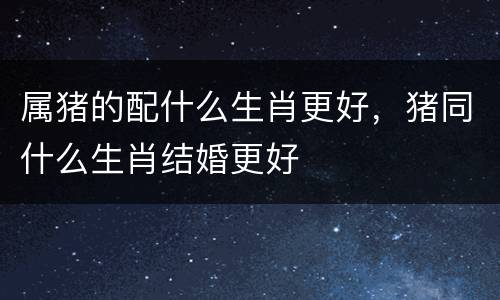 属猪的配什么生肖更好，猪同什么生肖结婚更好
