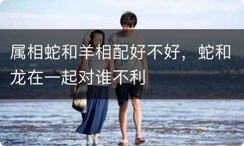 属相蛇和羊相配好不好，蛇和龙在一起对谁不利