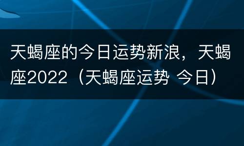 天蝎座的今日运势新浪，天蝎座2022（天蝎座运势 今日）