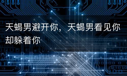 天蝎男避开你，天蝎男看见你却躲着你