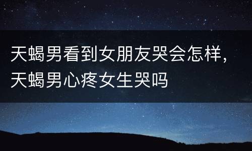 天蝎男看到女朋友哭会怎样，天蝎男心疼女生哭吗