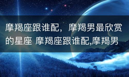 摩羯座跟谁配，摩羯男最欣赏的星座 摩羯座跟谁配,摩羯男最欣赏的星座女生