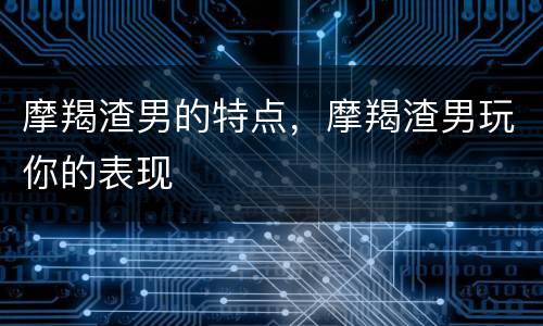 摩羯渣男的特点，摩羯渣男玩你的表现