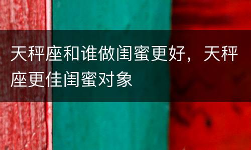 天秤座和谁做闺蜜更好，天秤座更佳闺蜜对象