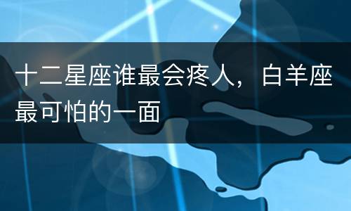 十二星座谁最会疼人，白羊座最可怕的一面