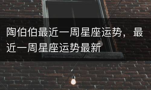 陶伯伯最近一周星座运势，最近一周星座运势最新