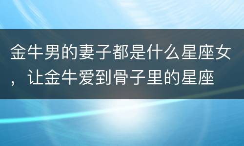 金牛男的妻子都是什么星座女，让金牛爱到骨子里的星座