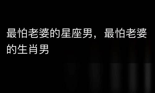 最怕老婆的星座男，最怕老婆的生肖男
