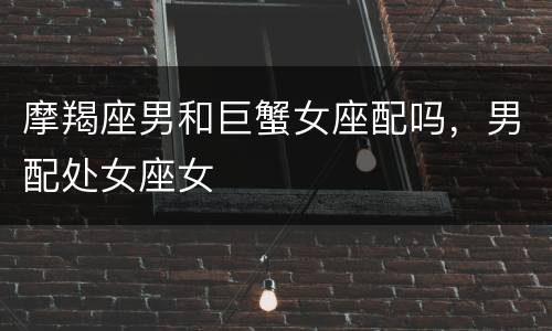 摩羯座男和巨蟹女座配吗，男配处女座女