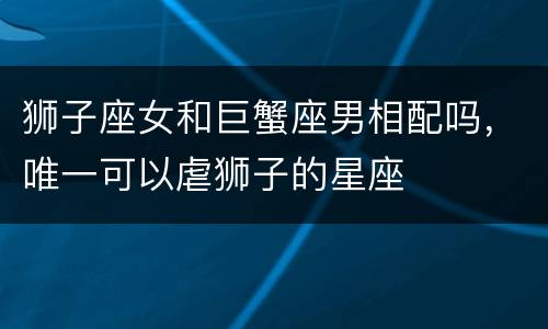 狮子座女和巨蟹座男相配吗，唯一可以虐狮子的星座