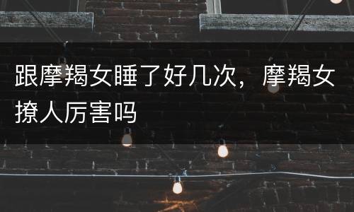 跟摩羯女睡了好几次，摩羯女撩人厉害吗
