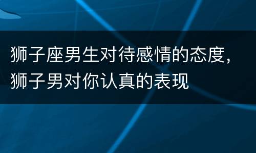 狮子座男生对待感情的态度，狮子男对你认真的表现