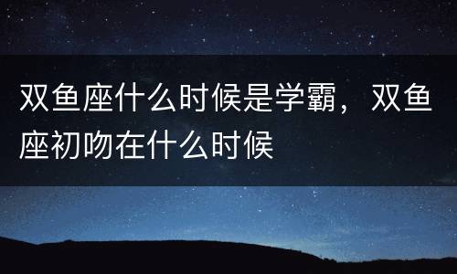 双鱼座什么时候是学霸，双鱼座初吻在什么时候