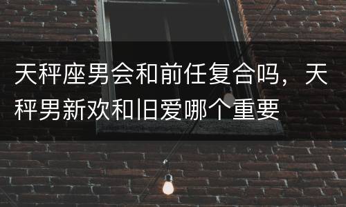 天秤座男会和前任复合吗，天秤男新欢和旧爱哪个重要