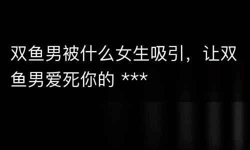双鱼男被什么女生吸引，让双鱼男爱死你的 ***