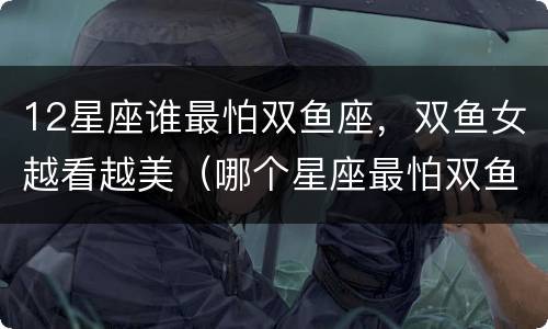 12星座谁最怕双鱼座，双鱼女越看越美（哪个星座最怕双鱼女）