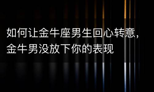 如何让金牛座男生回心转意，金牛男没放下你的表现