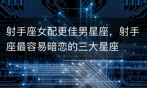 射手座女配更佳男星座，射手座最容易暗恋的三大星座