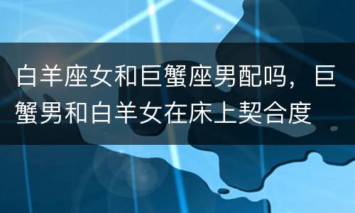 白羊座女和巨蟹座男配吗，巨蟹男和白羊女在床上契合度