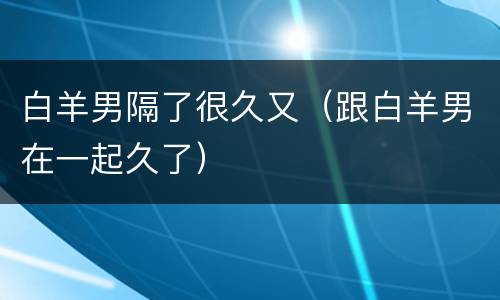白羊男隔了很久又（跟白羊男在一起久了）