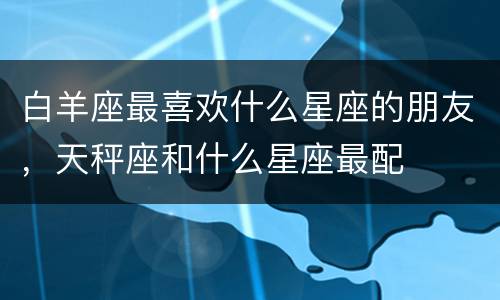 白羊座最喜欢什么星座的朋友，天秤座和什么星座最配