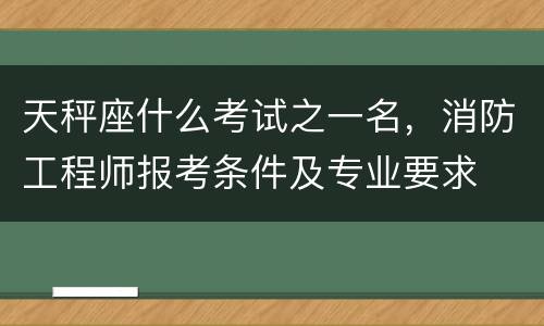 天秤座什么考试之一名，消防工程师报考条件及专业要求