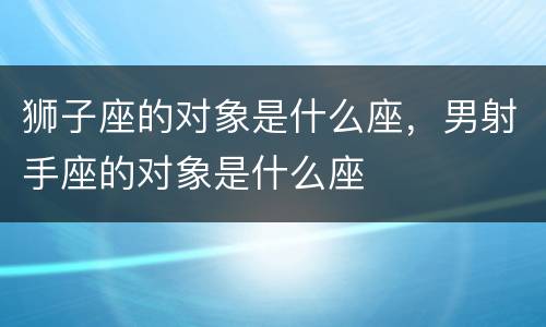 狮子座的对象是什么座，男射手座的对象是什么座