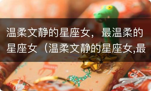 温柔文静的星座女，最温柔的星座女（温柔文静的星座女,最温柔的星座女生）