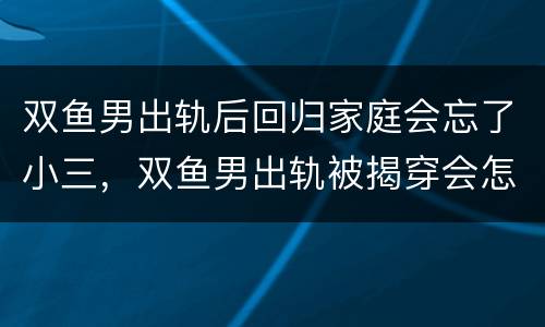 双鱼男出轨后回归家庭会忘了小三，双鱼男出轨被揭穿会怎样