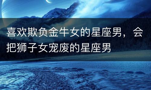 喜欢欺负金牛女的星座男，会把狮子女宠废的星座男