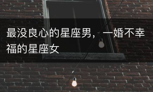 最没良心的星座男，一婚不幸福的星座女